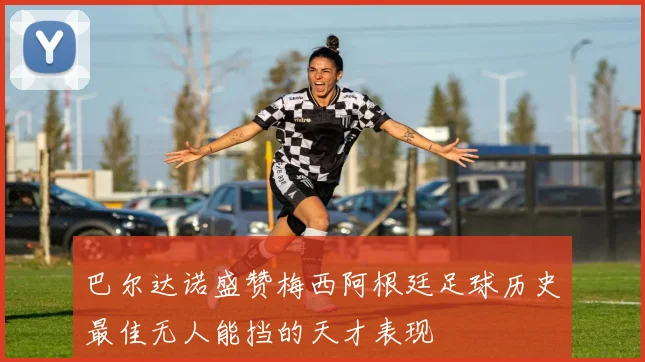巴尔达诺盛赞梅西阿根廷足球历史最佳无人能挡的天才表现