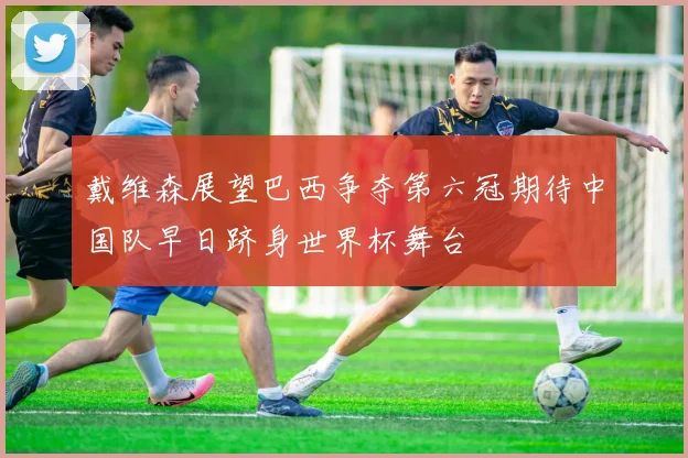 戴维森展望巴西争夺第六冠期待中国队早日跻身世界杯舞台