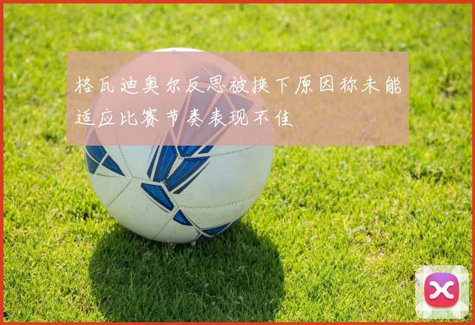 格瓦迪奥尔反思被换下原因称未能适应比赛节奏表现不佳