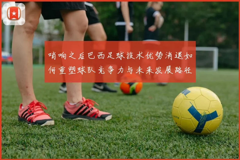 哨响之后巴西足球技术优势消退如何重塑球队竞争力与未来发展路径