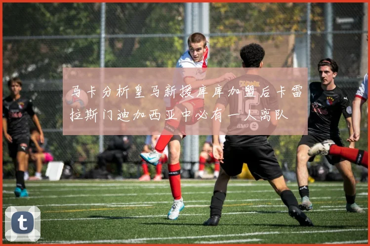 马卡分析皇马新援库库加盟后卡雷拉斯门迪加西亚中必有一人离队