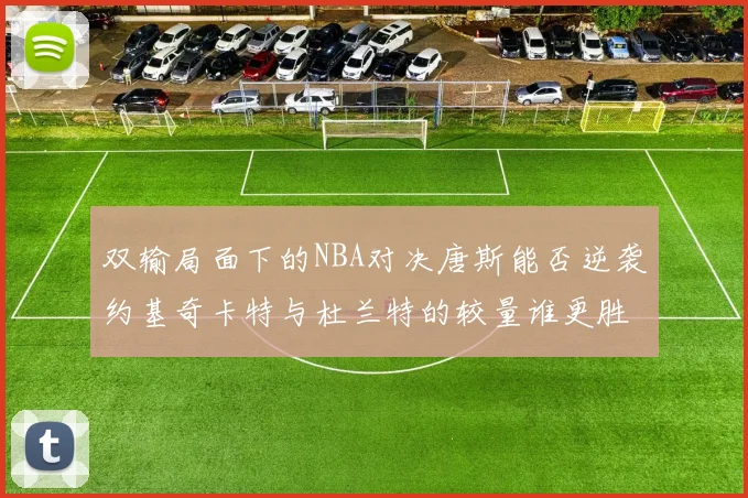 双输局面下的NBA对决唐斯能否逆袭约基奇卡特与杜兰特的较量谁更胜一筹