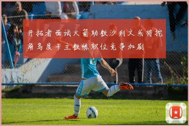 开拓者面试火箭助教沙利文或将挖角乌度卡主教练职位竞争加剧