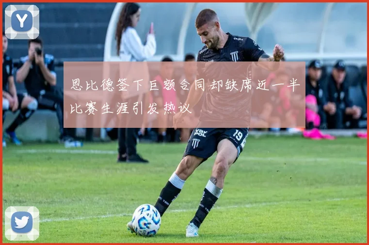 恩比德签下巨额合同却缺席近一半比赛生涯引发热议