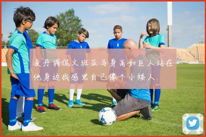麦丹调侃文班亚马身高如巨人站在他身边我感觉自己像个小矮人