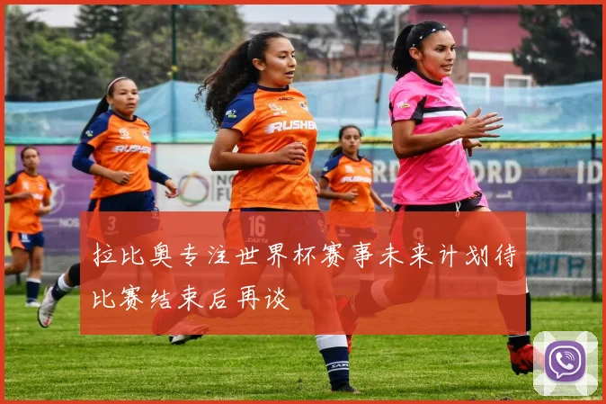 拉比奥专注世界杯赛事未来计划待比赛结束后再谈