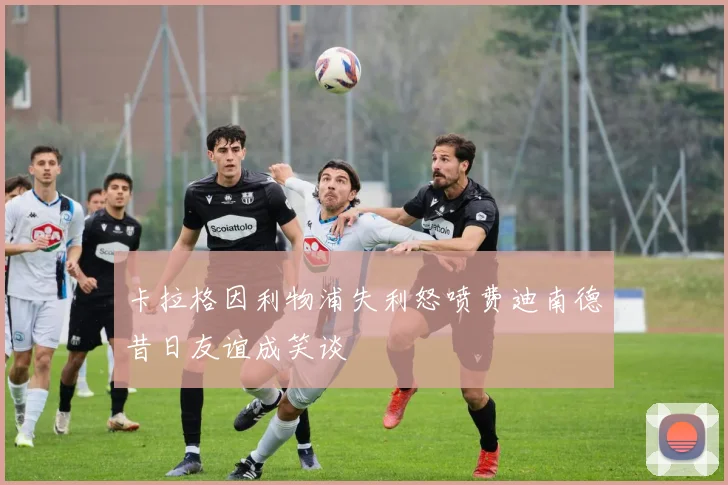 卡拉格因利物浦失利怒喷费迪南德昔日友谊成笑谈