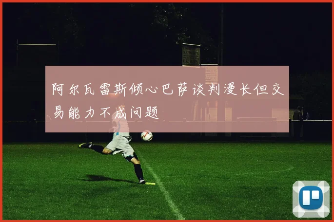 阿尔瓦雷斯倾心巴萨谈判漫长但交易能力不成问题