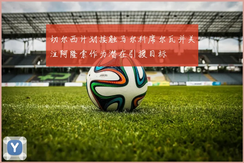 切尔西计划接触马尔科席尔瓦并关注阿隆索作为潜在引援目标