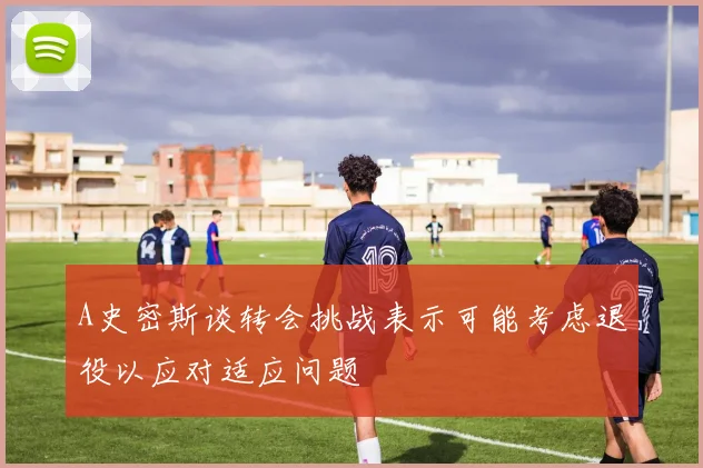 A史密斯谈转会挑战表示可能考虑退役以应对适应问题