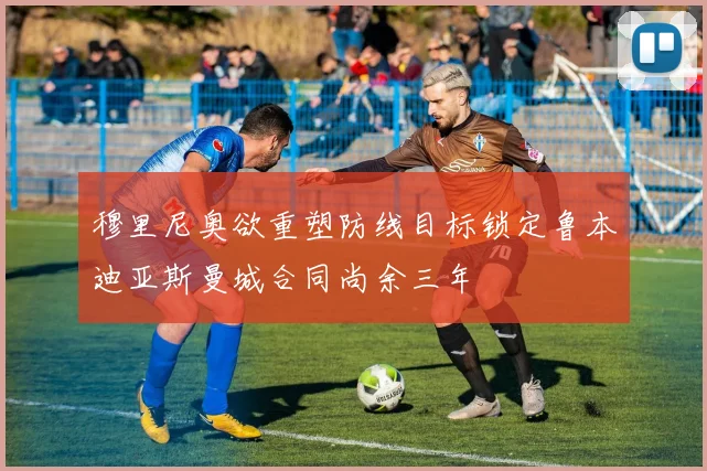 穆里尼奥欲重塑防线目标锁定鲁本迪亚斯曼城合同尚余三年
