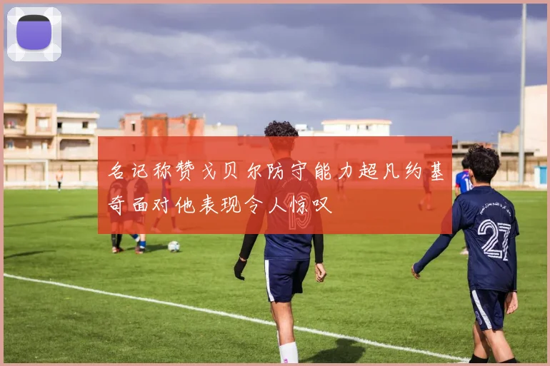名记称赞戈贝尔防守能力超凡约基奇面对他表现令人惊叹