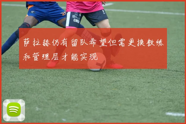 萨拉赫仍有留队希望但需更换教练和管理层才能实现