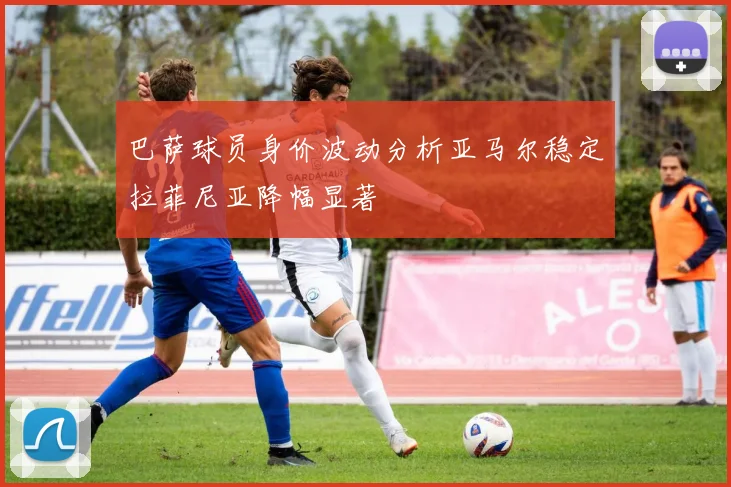 巴萨球员身价波动分析亚马尔稳定拉菲尼亚降幅显著