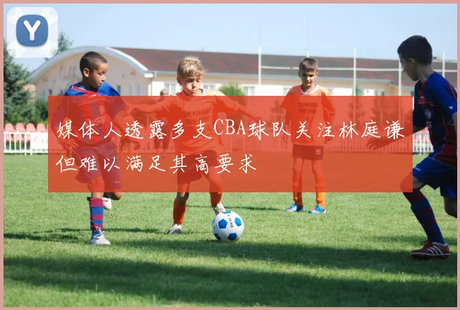 媒体人透露多支CBA球队关注林庭谦但难以满足其高要求