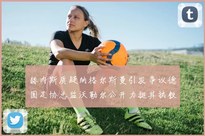 赫内斯质疑纳格尔斯曼引发争议德国足协总监沃勒尔公开力挺其执教表现