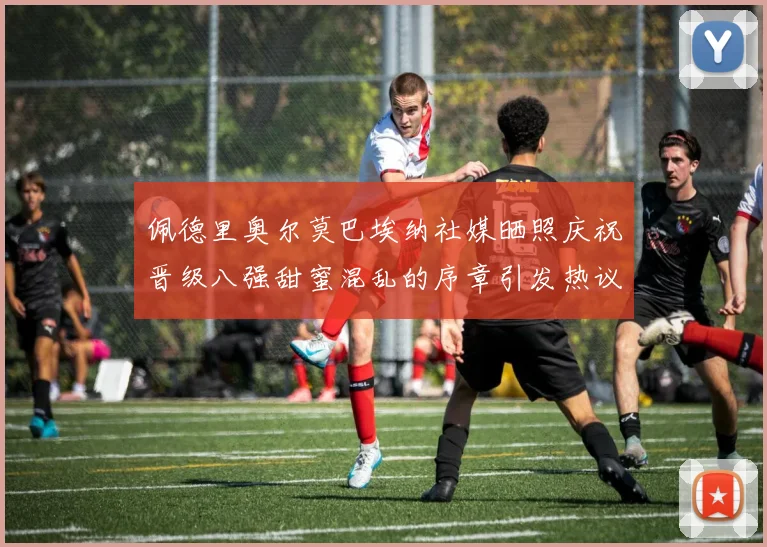 佩德里奥尔莫巴埃纳社媒晒照庆祝晋级八强甜蜜混乱的序章引发热议