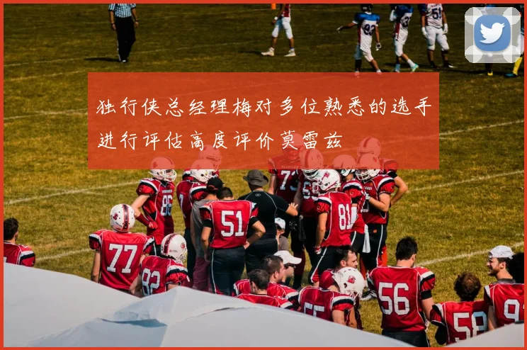 独行侠总经理梅对多位熟悉的选手进行评估高度评价莫雷兹