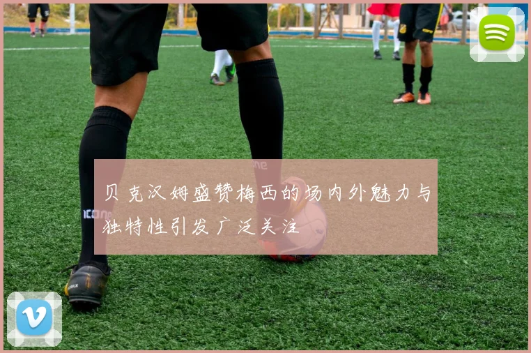 贝克汉姆盛赞梅西的场内外魅力与独特性引发广泛关注