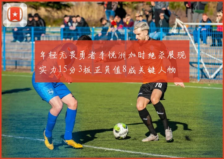 年轻无畏勇者李悦洲加时绝杀展现实力15分3板正负值8成关键人物