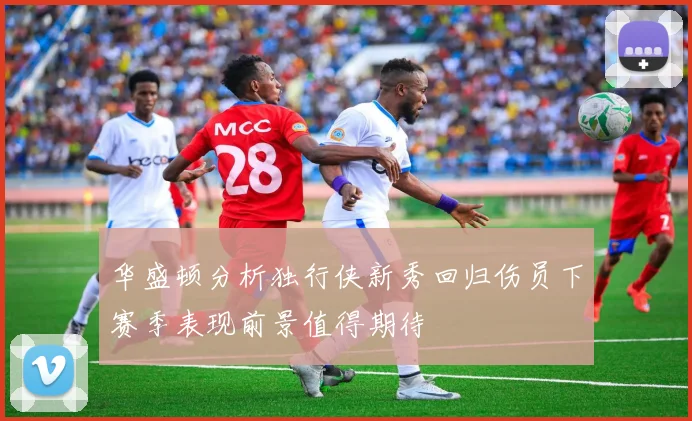 华盛顿分析独行侠新秀回归伤员下赛季表现前景值得期待