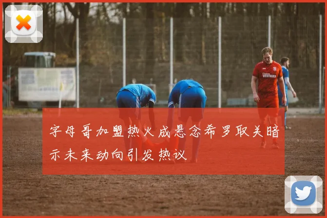 字母哥加盟热火成悬念希罗取关暗示未来动向引发热议