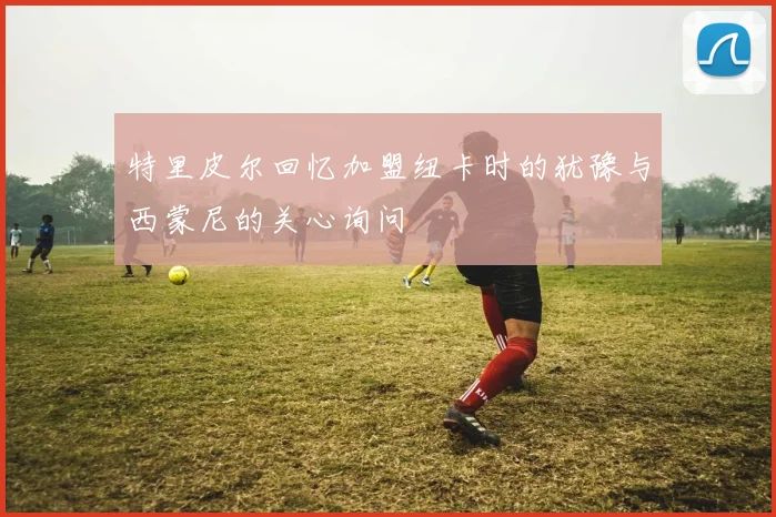 特里皮尔回忆加盟纽卡时的犹豫与西蒙尼的关心询问