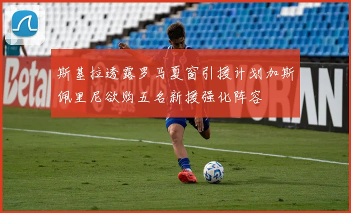 斯基拉透露罗马夏窗引援计划加斯佩里尼欲购五名新援强化阵容