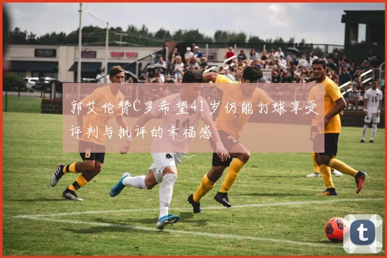 郭艾伦赞C罗希望41岁仍能打球享受评判与批评的幸福感