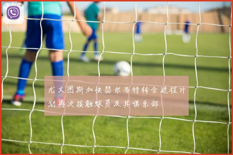 尤文图斯加快瑟尔洛特转会进程计划再次接触球员及其俱乐部