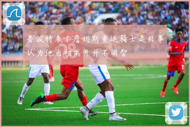 香波特表示詹姆斯重返骑士是好事认为他当初离开并不明智