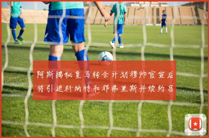 阿斯揭秘皇马转会计划穆帅官宣后将引进科纳特和邓弗里斯并续约吕迪格