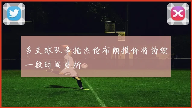 多支球队争抢杰伦布朗报价将持续一段时间分析