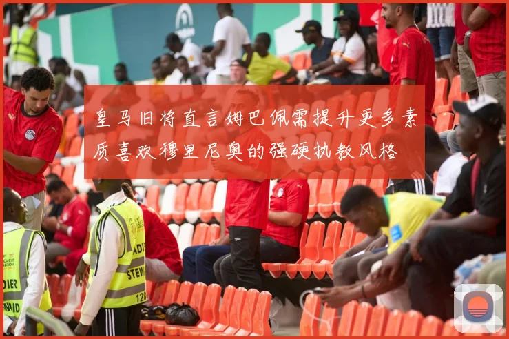皇马旧将直言姆巴佩需提升更多素质喜欢穆里尼奥的强硬执教风格
