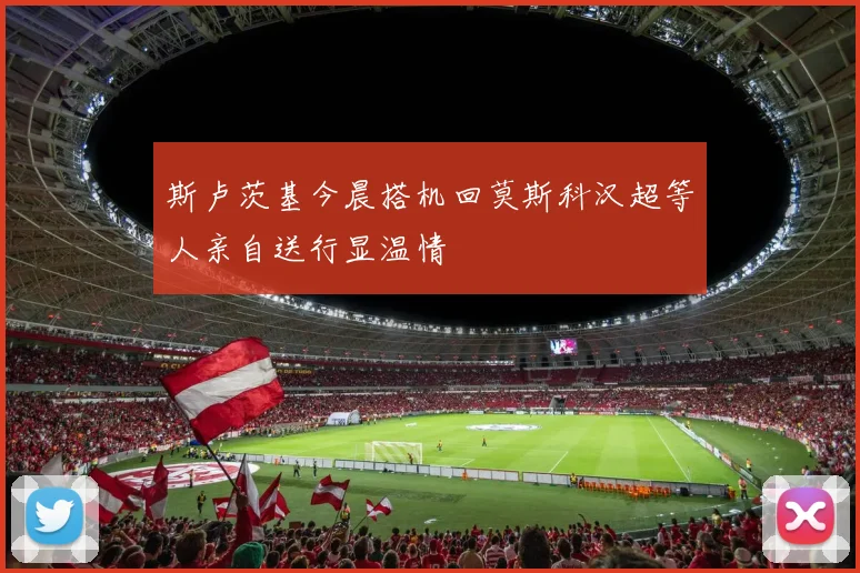 斯卢茨基今晨搭机回莫斯科汉超等人亲自送行显温情